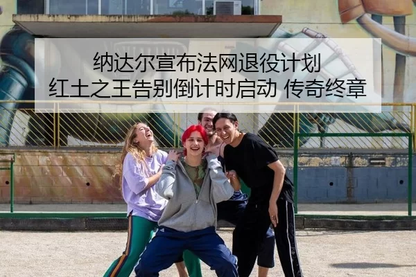 纳达尔宣布法网退役计划 红土之王告别倒计时启动 传奇终章