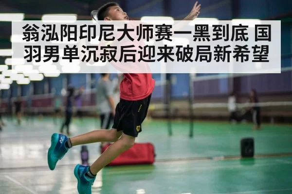 翁泓阳印尼大师赛一黑到底 国羽男单沉寂后迎来破局新希望