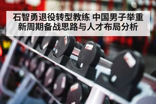 石智勇退役转型教练 中国男子举重新周期备战思路与人才布局分析